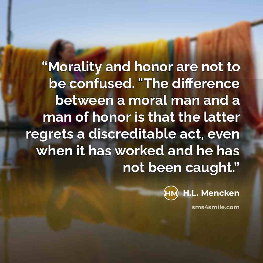 “Morality and honor are not to be confused. "The difference between a moral man and a man of honor is that the latter regrets a discreditable act, even when it has worked and he has not been caught.” quote by H.L. Mencken