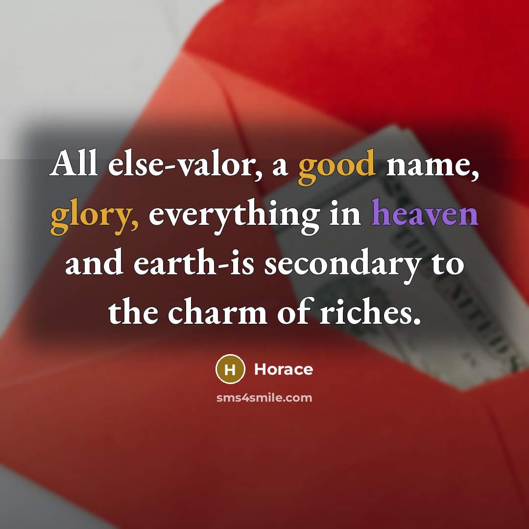 “All else-valor, a good name, glory, everything in heaven and earth-is secondary to the charm of riches.” quote by Horace