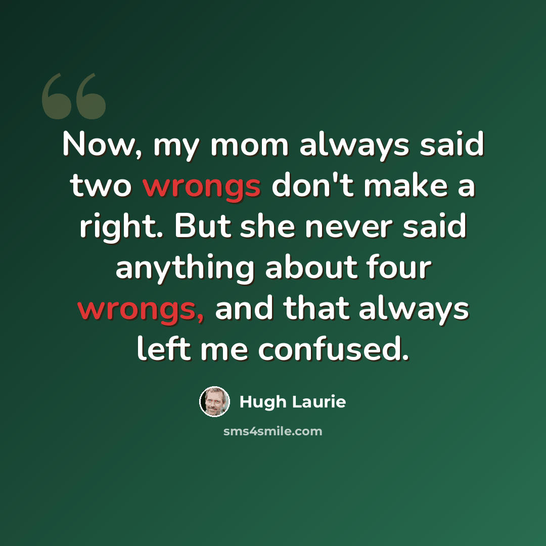 “Now, my mom always said two wrongs don't make a right. But she never said anything about four wrongs, and that always left me confused.” quote by Hugh Laurie