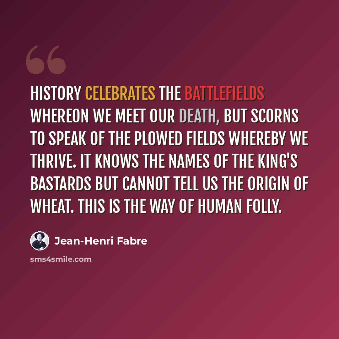 “History celebrates the battlefields whereon we meet our death, but scorns to speak of the plowed fields whereby we thrive. It knows the names of the king's bastards but cannot tell us the origin of wheat. This is the way of human folly.” quote by Jean-Henri Fabre