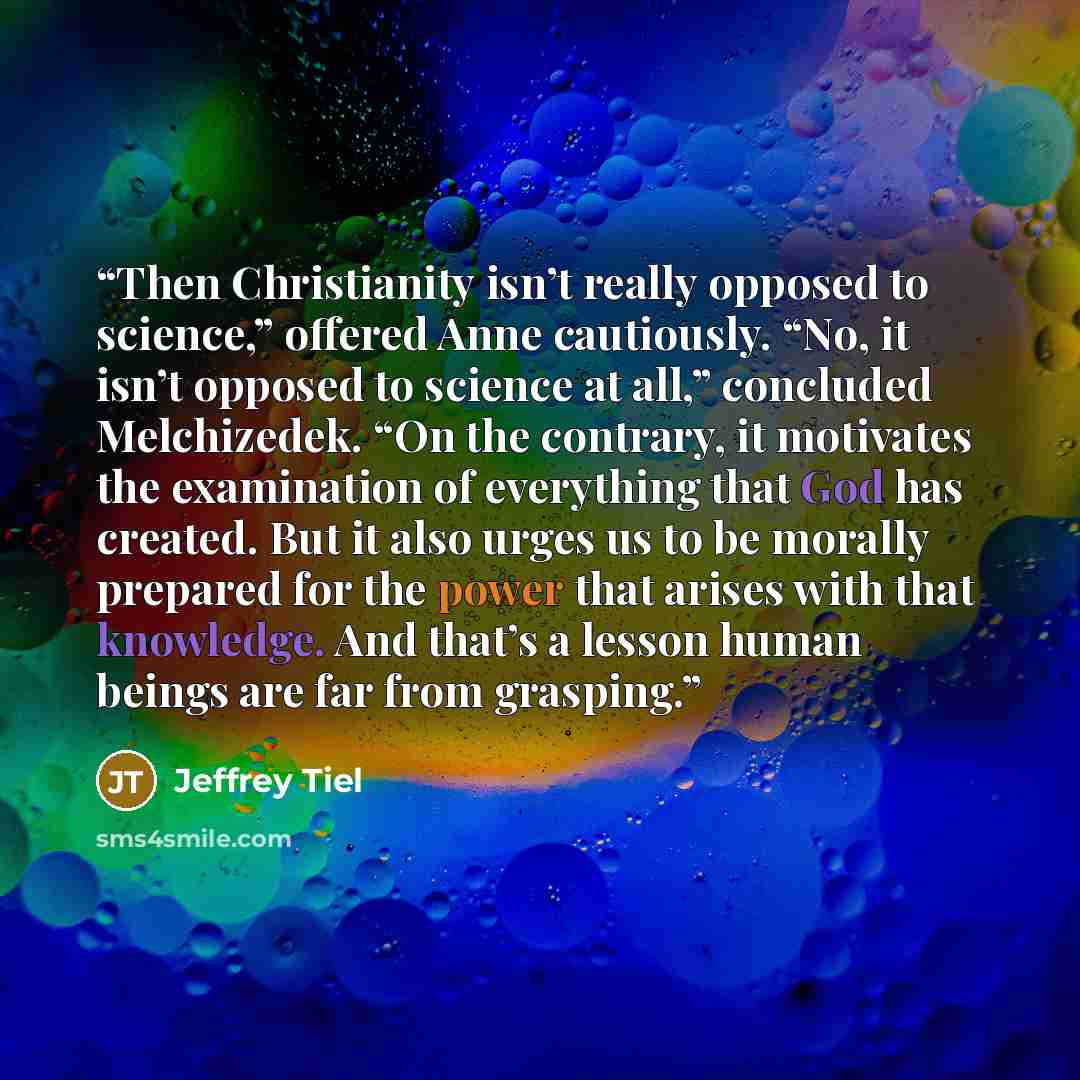 “Then Christianity isn’t really opposed to science,” offered Anne cautiously. “No, it isn’t opposed to science at all,” concluded Melchizedek. “On the contrary, it motivates the examination of everything that God has created. But it also urges us to be morally prepared for the power that arises…” quote by Jeffrey Tiel