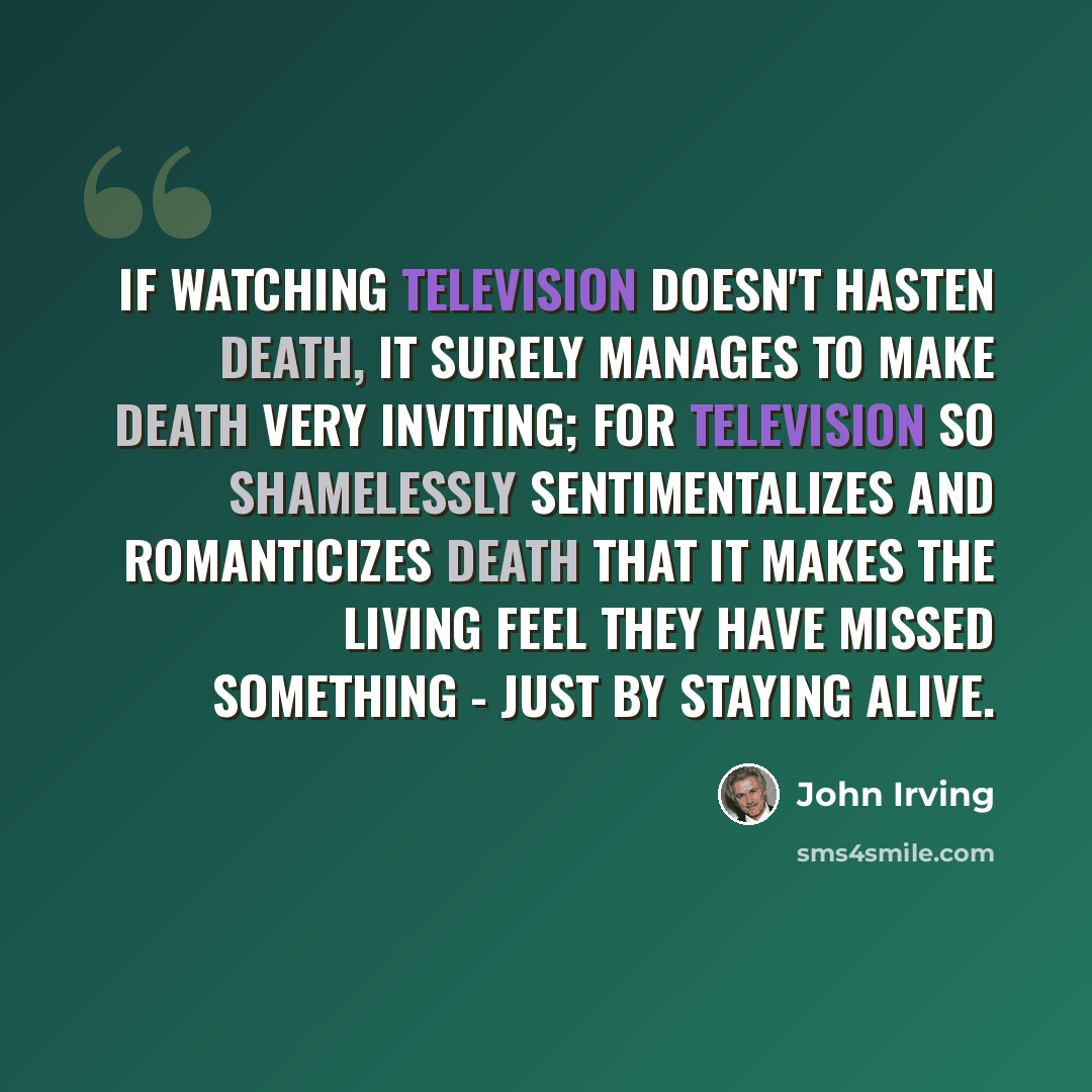 “If watching television doesn't hasten death, it surely manages to make death very inviting; for television so shamelessly sentimentalizes and romanticizes death that it makes the living feel they have missed something - just by staying alive.” quote by John Irving