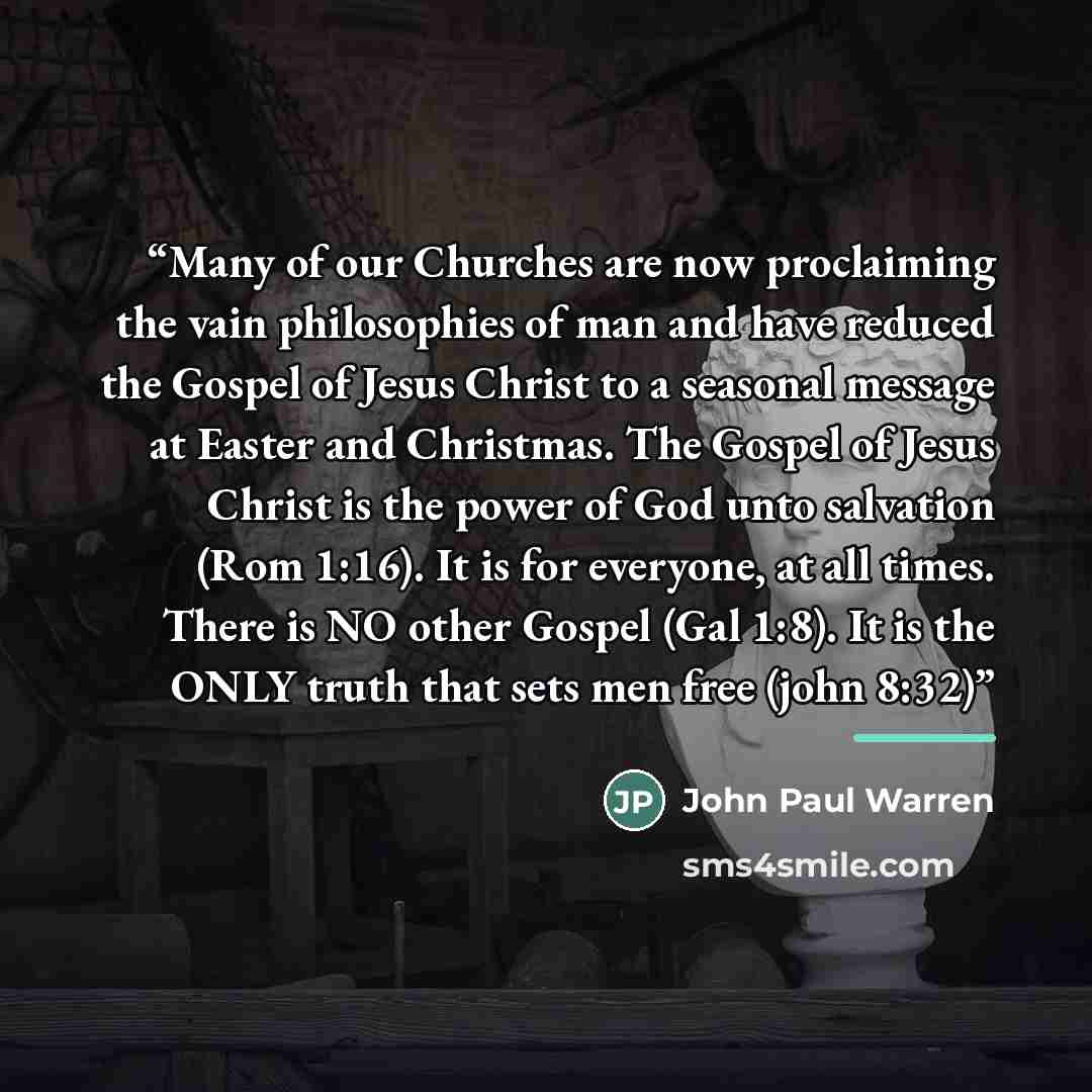 “Many of our Churches are now proclaiming the vain philosophies of man and have reduced the Gospel of Jesus Christ to a seasonal message at Easter and Christmas. The Gospel of Jesus Christ is the power of God unto salvation (Rom 1:16). It is for everyone, at all times. There is NO other Gospel (Gal…” quote by John Paul warren