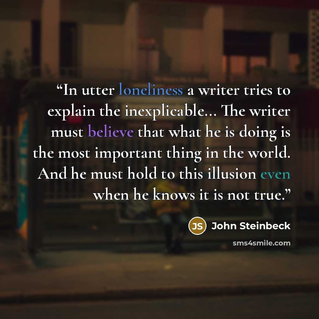“In utter loneliness a writer tries to explain the inexplicable... The writer must believe that what he is doing is the most important thing in the world. And he must hold to this illusion even when he knows it is not true.” quote by John Steinbeck