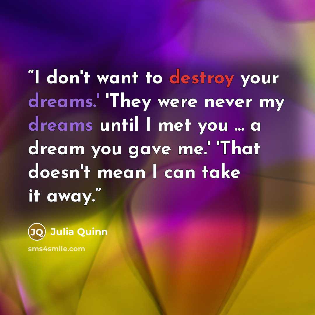 “I don't want to destroy your dreams.' 'They were never my dreams until I met you ... a dream you gave me.' 'That doesn't mean I can take it away.” quote by Julia Quinn