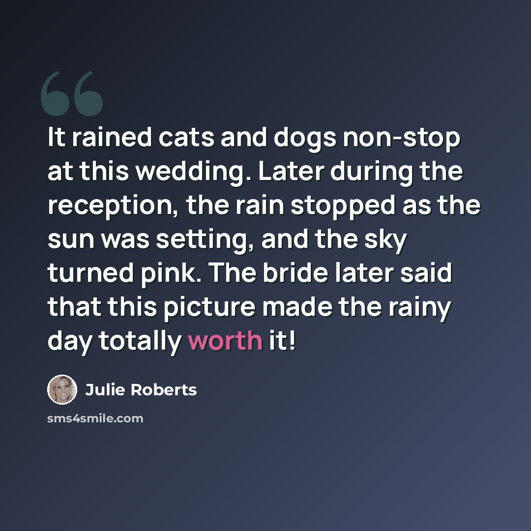 “It rained cats and dogs non-stop at this wedding. Later during the reception, the rain stopped as the sun was setting, and the sky turned pink. The bride later said that this picture made the rainy day totally worth it!” quote by Julie Roberts