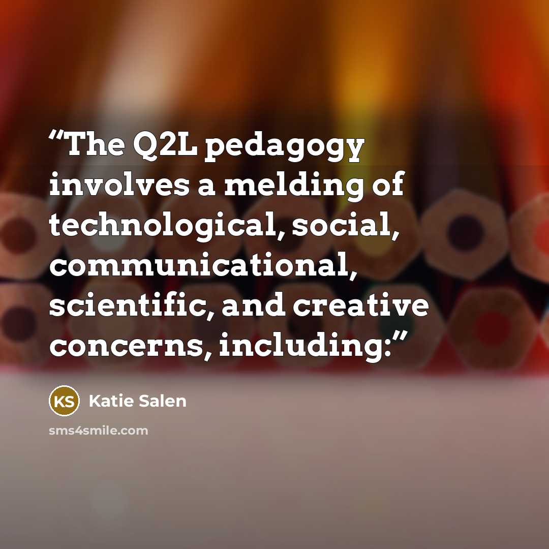 “The Q2L pedagogy involves a melding of technological, social, communicational, scientific, and creative concerns, including:” quote by Katie Salen
