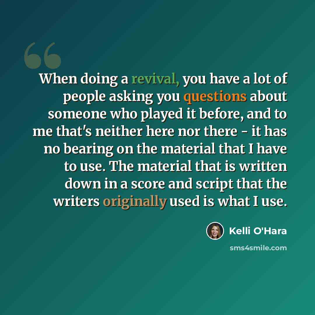 “When doing a revival, you have a lot of people asking you questions about someone who played it before, and to me that's neither here nor there - it has no bearing on the material that I have to use. The material that is written down in a score and script that the writers originally used is what I…” quote by Kelli O'Hara