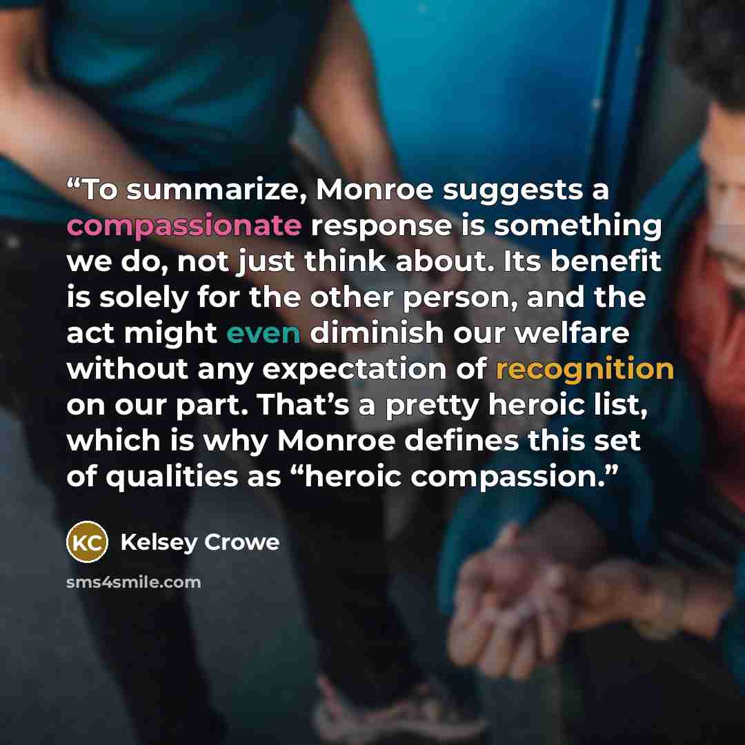 “To summarize, Monroe suggests a compassionate response is something we do, not just think about. Its benefit is solely for the other person, and the act might even diminish our welfare without any expectation of recognition on our part. That’s a pretty heroic list, which is why Monroe defines this…” quote by Kelsey Crowe