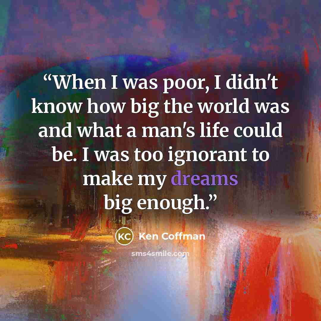 “When I was poor, I didn't know how big the world was and what a man's life could be. I was too ignorant to make my dreams big enough.” quote by Ken Coffman