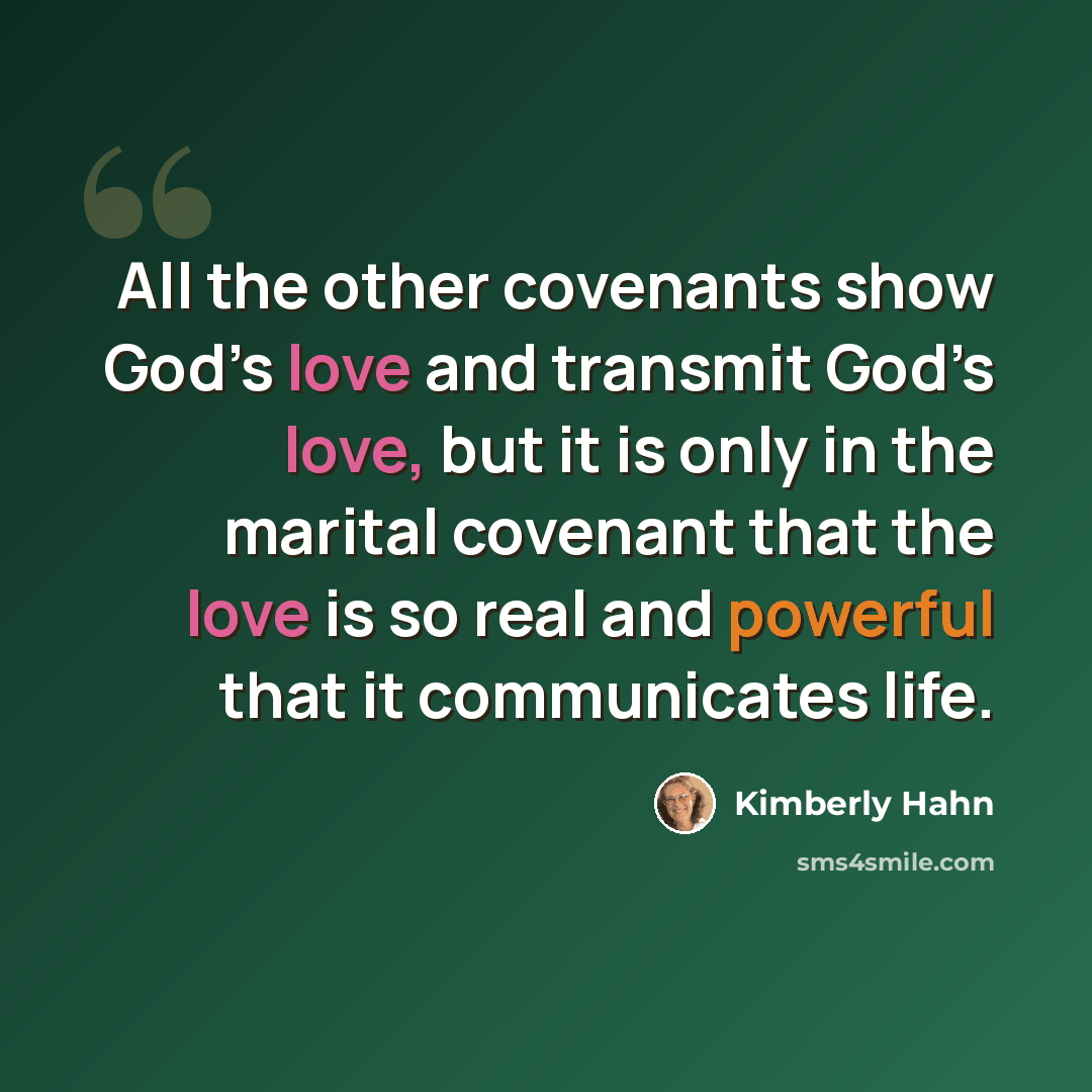 “All the other covenants show God’s love and transmit God’s love, but it is only in the marital covenant that the love is so real and powerful that it communicates life.” quote by Kimberly Hahn