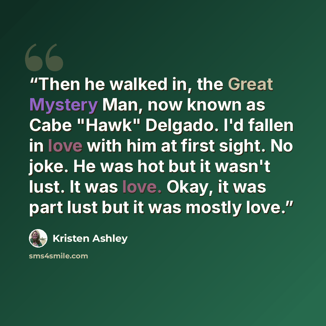 “Then he walked in, the Great Mystery Man, now known as Cabe "Hawk" Delgado. I'd fallen in love with him at first sight. No joke. He was hot but it wasn't lust. It was love. Okay, it was part lust but it was mostly love.” quote by Kristen Ashley