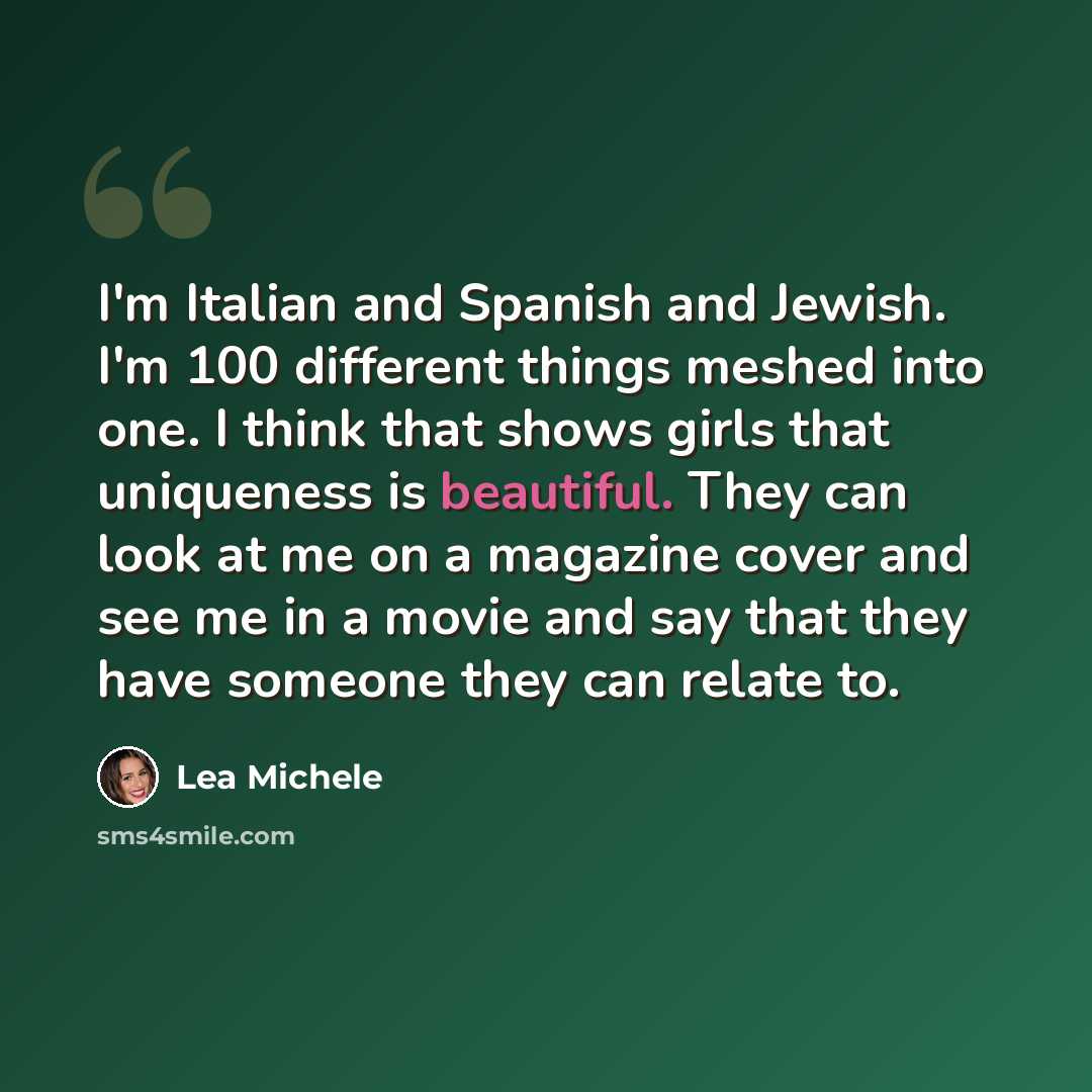 “I'm Italian and Spanish and Jewish. I'm 100 different things meshed into one. I think that shows girls that uniqueness is beautiful. They can look at me on a magazine cover and see me in a movie and say that they have someone they can relate to.” quote by Lea Michele