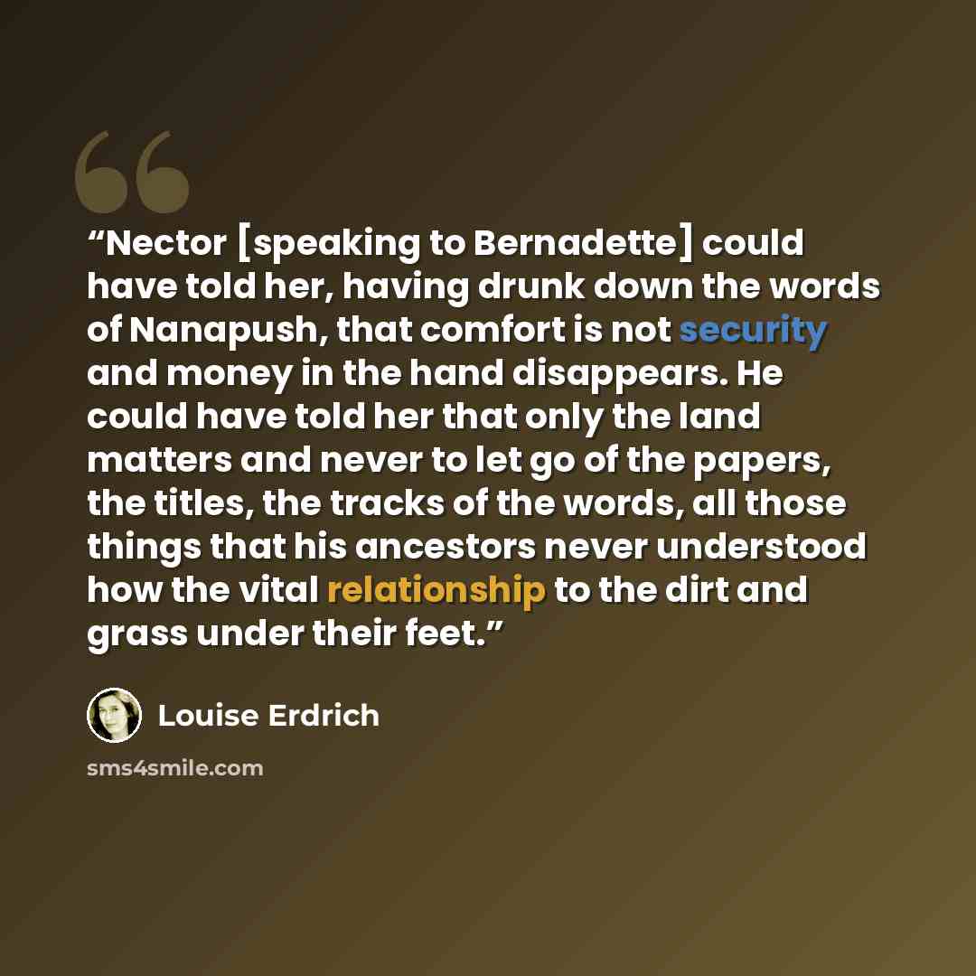 “Nector [speaking to Bernadette] could have told her, having drunk down the words of Nanapush, that comfort is not security and money in the hand disappears. He could have told her that only the land matters and never to let go of the papers, the titles, the tracks of the words, all those things…” quote by Louise Erdrich