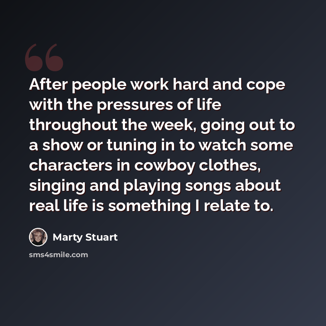 “After people work hard and cope with the pressures of life throughout the week, going out to a show or tuning in to watch some characters in cowboy clothes, singing and playing songs about real life is something I relate to.” quote by Marty Stuart