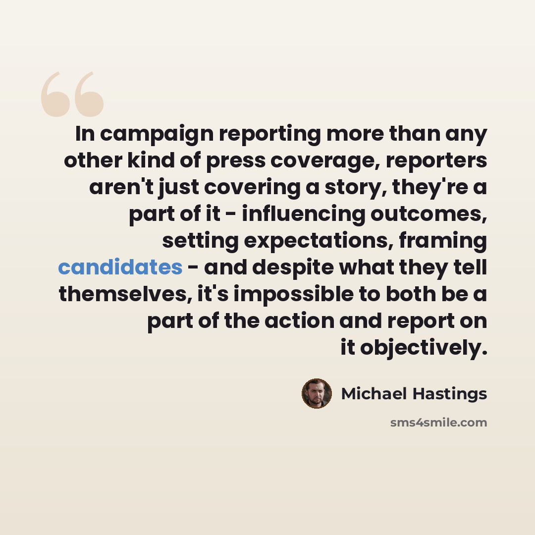“In campaign reporting more than any other kind of press coverage, reporters aren't just covering a story, they're a part of it - influencing outcomes, setting expectations, framing candidates - and despite what they tell themselves, it's impossible to both be a part of the action and report on it…” quote by Michael Hastings