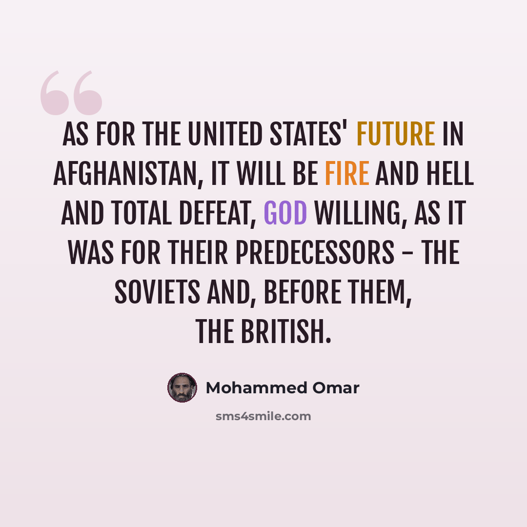 “As for the United States' future in Afghanistan, it will be fire and hell and total defeat, God willing, as it was for their predecessors - the Soviets and, before them, the British.” quote by Mohammed Omar