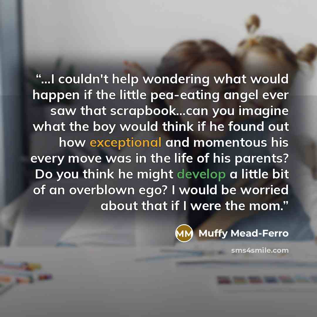 “...I couldn't help wondering what would happen if the little pea-eating angel ever saw that scrapbook...can you imagine what the boy would think if he found out how exceptional and momentous his every move was in the life of his parents? Do you think he might develop a little bit of an overblown…” quote by Muffy Mead-Ferro