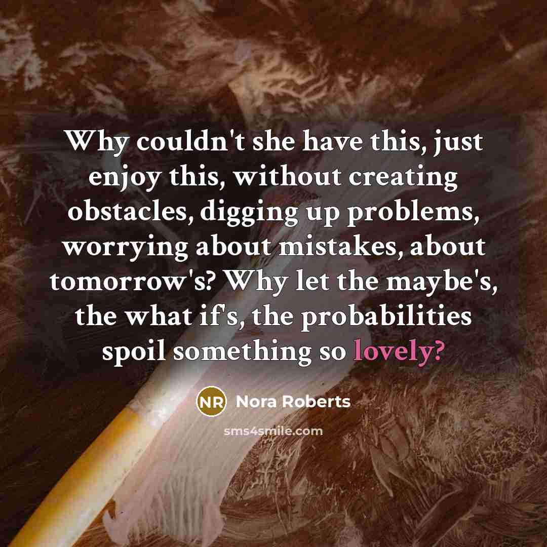 “Why couldn't she have this, just enjoy this, without creating obstacles, digging up problems, worrying about mistakes, about tomorrow's? Why let the maybe's, the what if's, the probabilities spoil something so lovely?” quote by Nora Roberts