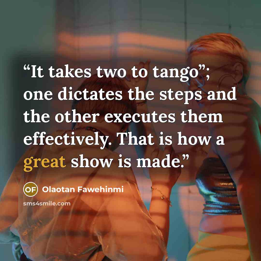 “It takes two to tango”; one dictates the steps and the other executes them effectively. That is how a great show is made.” quote by Olaotan Fawehinmi
