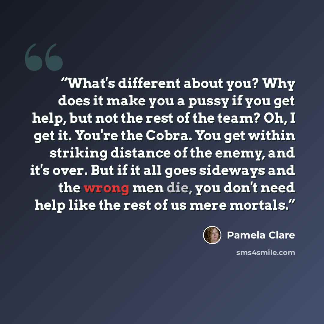 “What's different about you? Why does it make you a pussy if you get help, but not the rest of the team? Oh, I get it. You're the Cobra. You get within striking distance of the enemy, and it's over. But if it all goes sideways and the wrong men die, you don't need help like the rest of us mere…” quote by Pamela Clare