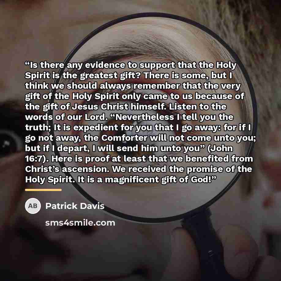 “Is there any evidence to support that the Holy Spirit is the greatest gift? There is some, but I think we should always remember that the very gift of the Holy Spirit only came to us because of the gift of Jesus Christ himself. Listen to the words of our Lord. “Nevertheless I tell you the truth…” quote by Patrick Davis