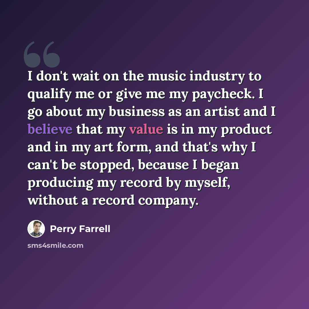 “I don't wait on the music industry to qualify me or give me my paycheck. I go about my business as an artist and I believe that my value is in my product and in my art form, and that's why I can't be stopped, because I began producing my record by myself, without a record company.” quote by Perry Farrell