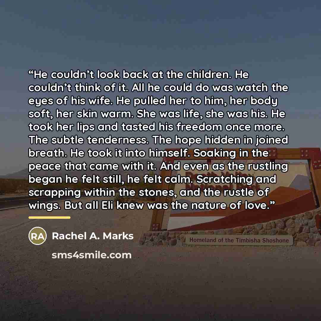 “He couldn’t look back at the children. He couldn’t think of it. All he could do was watch the eyes of his wife. He pulled her to him, her body soft, her skin warm. She was life, she was his. He took her lips and tasted his freedom once more. The subtle tenderness. The hope hidden in joined breath…” quote by Rachel A. Marks