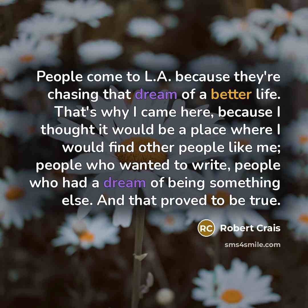 “People come to L.A. because they're chasing that dream of a better life. That's why I came here, because I thought it would be a place where I would find other people like me; people who wanted to write, people who had a dream of being something else. And that proved to be true.” quote by Robert Crais