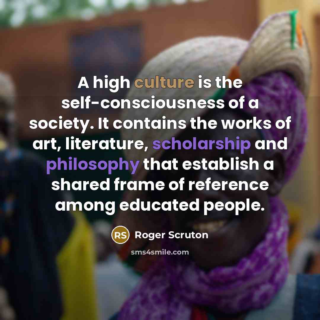 “A high culture is the self-consciousness of a society. It contains the works of art, literature, scholarship and philosophy that establish a shared frame of reference among educated people.” quote by Roger Scruton