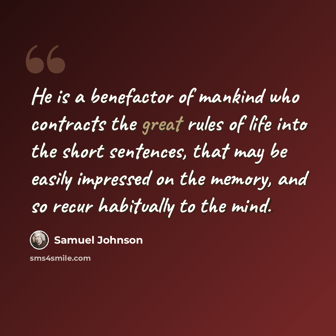 “He is a benefactor of mankind who contracts the great rules of life into the short sentences, that may be easily impressed on the memory, and so recur habitually to the mind.” quote by Samuel Johnson