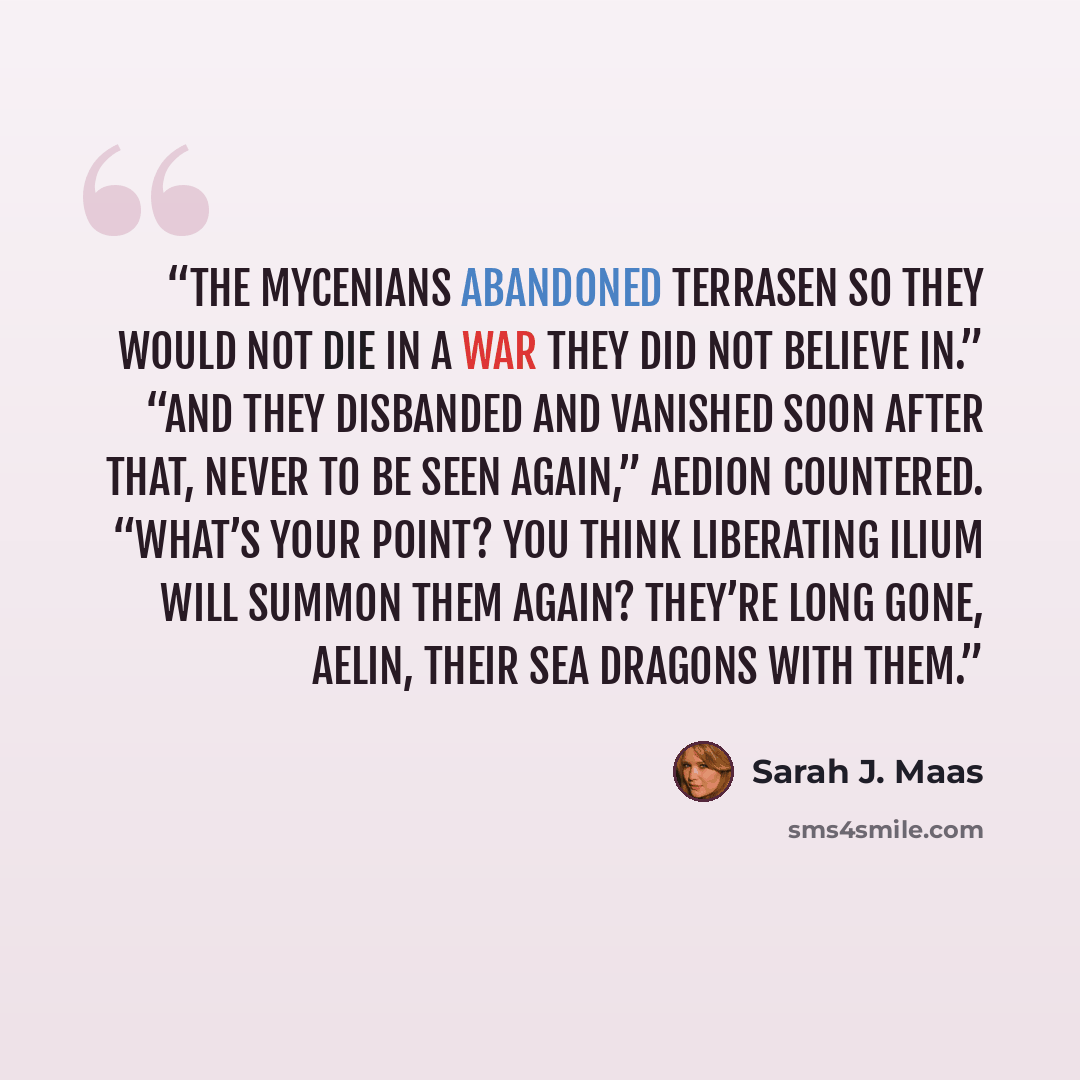 “The Mycenians abandoned Terrasen so they would not die in a war they did not believe in.” “And they disbanded and vanished soon after that, never to be seen again,” Aedion countered. “What’s your point? You think liberating Ilium will summon them again? They’re long gone, Aelin, their sea dragons…” quote by Sarah J. Maas