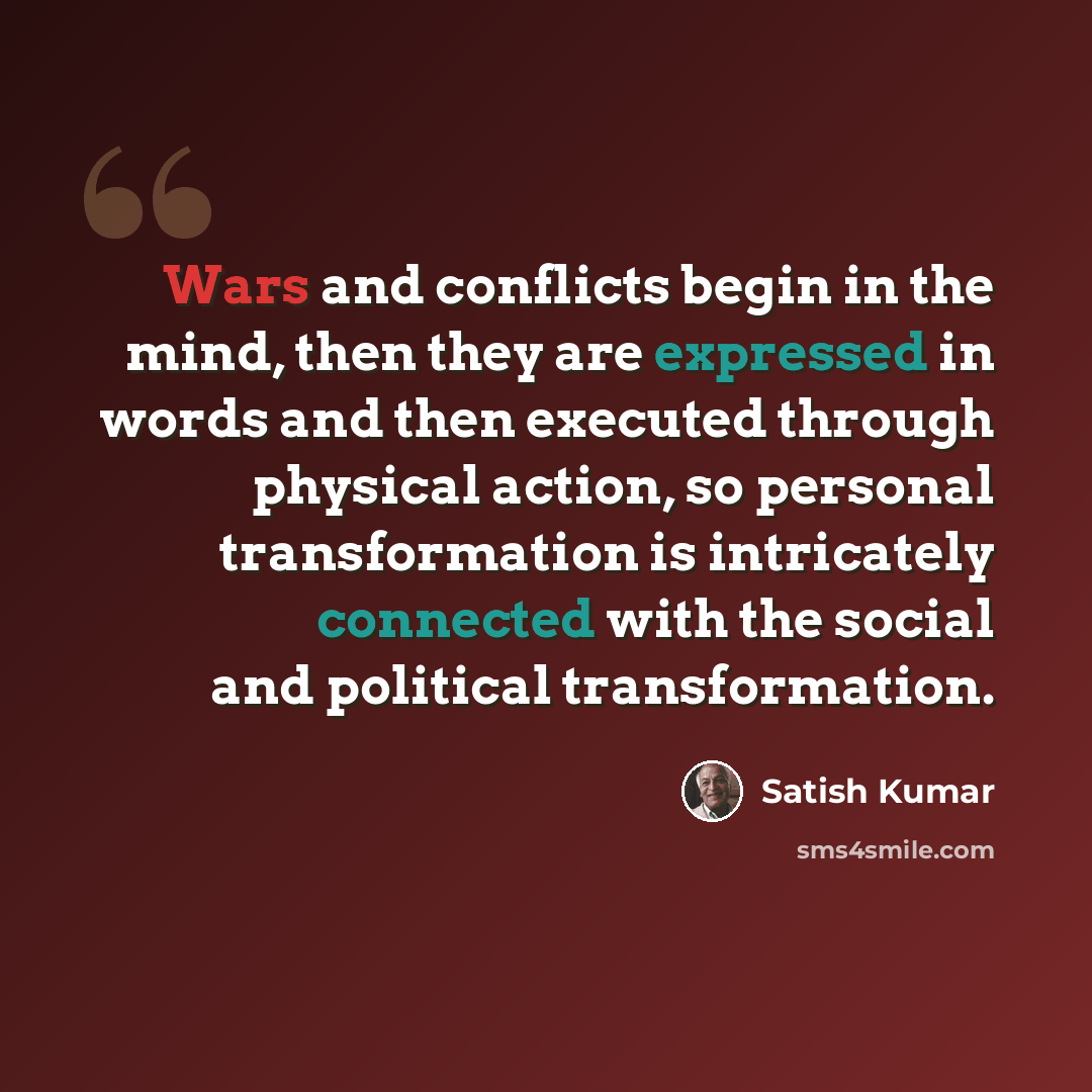“Wars and conflicts begin in the mind, then they are expressed in words and then executed through physical action, so personal transformation is intricately connected with the social and political transformation.” quote by Satish Kumar