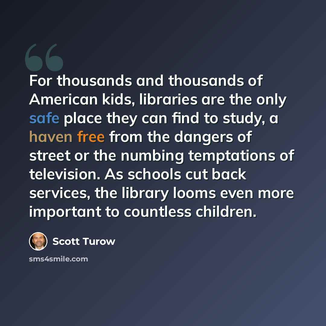 “For thousands and thousands of American kids, libraries are the only safe place they can find to study, a haven free from the dangers of street or the numbing temptations of television. As schools cut back services, the library looms even more important to countless children.” quote by Scott Turow
