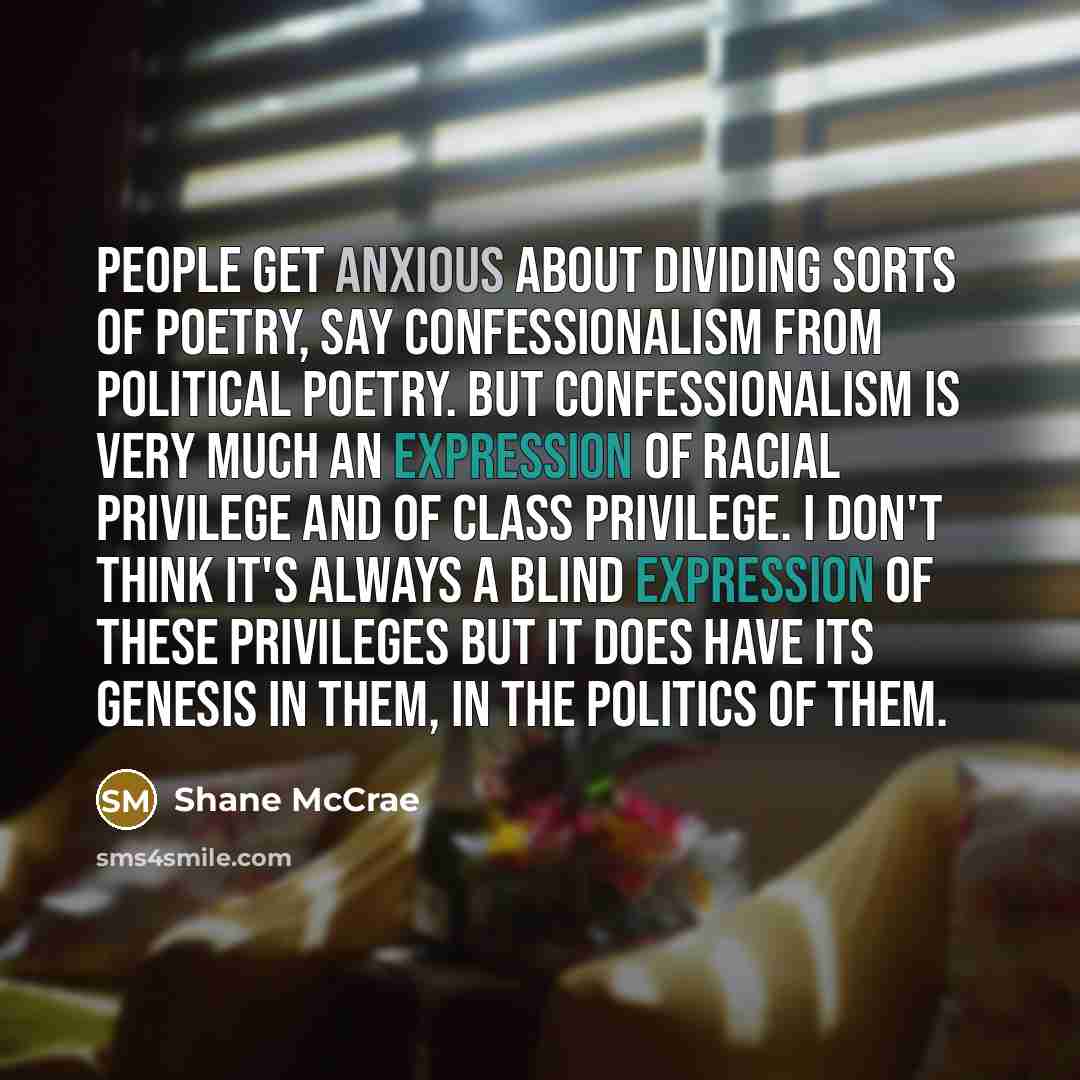 “People get anxious about dividing sorts of poetry, say Confessionalism from political poetry. But Confessionalism is very much an expression of racial privilege and of class privilege. I don't think it's always a blind expression of these privileges but it does have its genesis in them, in the…” quote by Shane McCrae