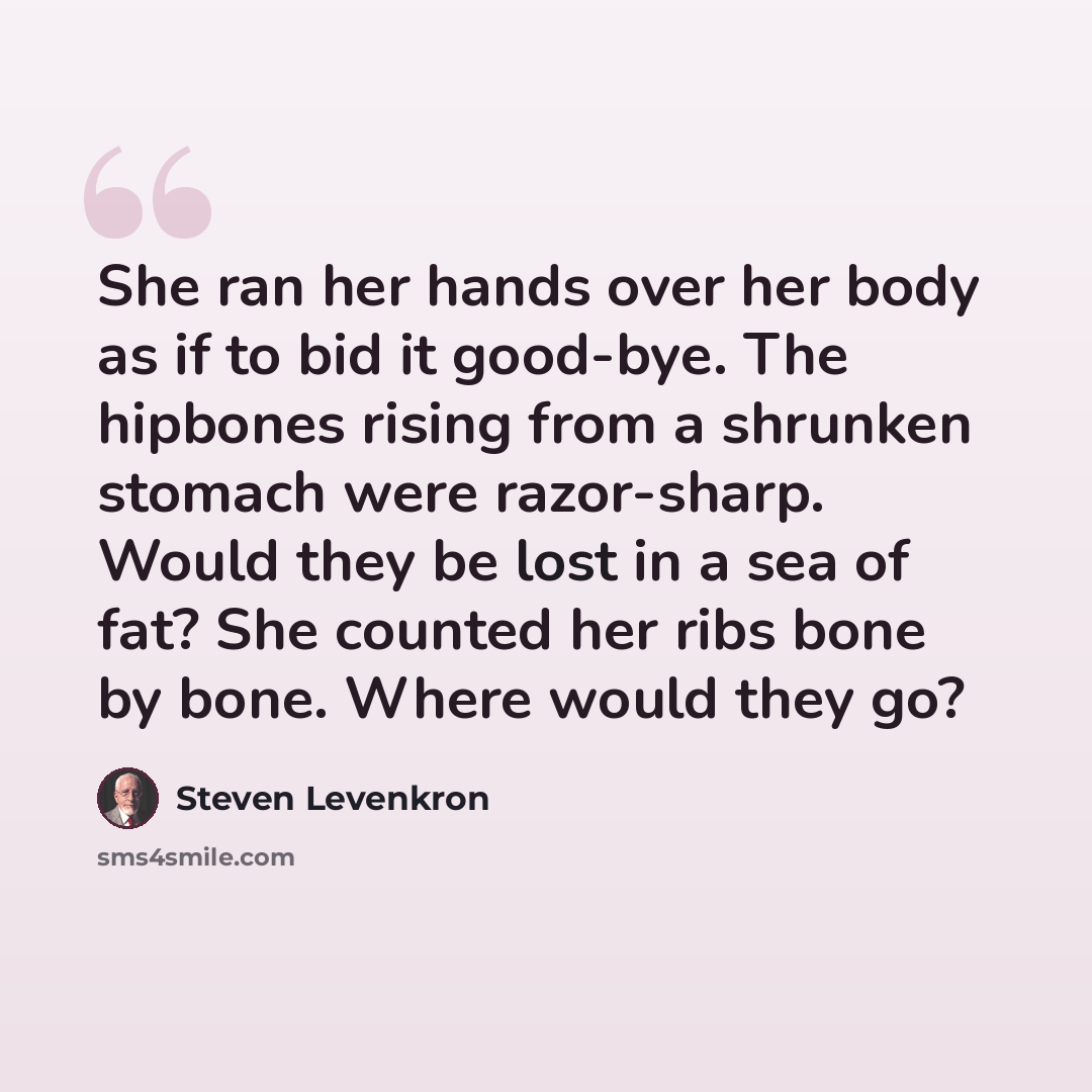 “She ran her hands over her body as if to bid it good-bye. The hipbones rising from a shrunken stomach were razor-sharp. Would they be lost in a sea of fat? She counted her ribs bone by bone. Where would they go?” quote by Steven Levenkron