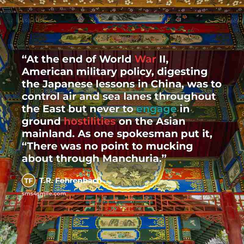 “At the end of World War II, American military policy, digesting the Japanese lessons in China, was to control air and sea lanes throughout the East but never to engage in ground hostilities on the Asian mainland. As one spokesman put it, “There was no point to mucking about through Manchuria.” quote by T.R. Fehrenbach
