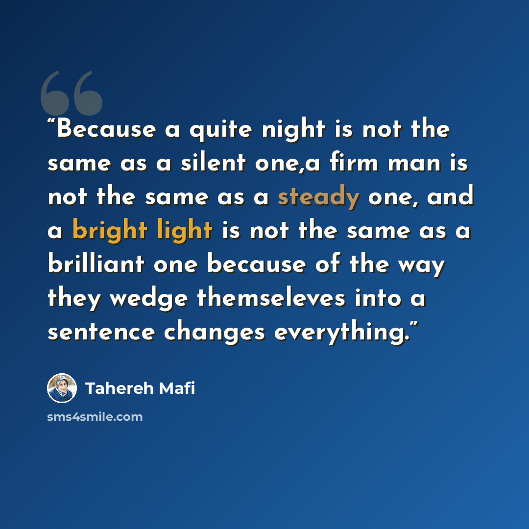 “Because a quite night is not the same as a silent one,a firm man is not the same as a steady one, and a bright light is not the same as a brilliant one because of the way they wedge themseleves into a sentence changes everything.” quote by Tahereh Mafi