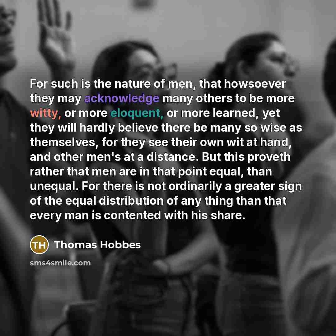 “For such is the nature of men, that howsoever they may acknowledge many others to be more witty, or more eloquent, or more learned, yet they will hardly believe there be many so wise as themselves, for they see their own wit at hand, and other men's at a distance. But this proveth rather that men…” quote by Thomas Hobbes
