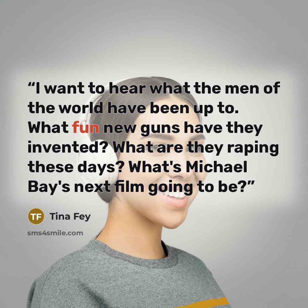 “I want to hear what the men of the world have been up to. What fun new guns have they invented? What are they raping these days? What's Michael Bay's next film going to be?” quote by Tina Fey