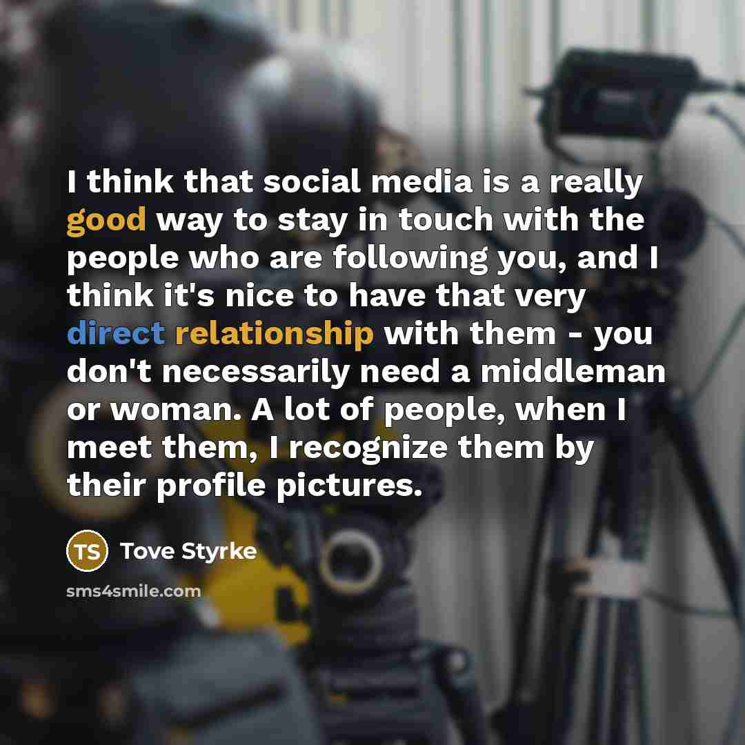 “I think that social media is a really good way to stay in touch with the people who are following you, and I think it's nice to have that very direct relationship with them - you don't necessarily need a middleman or woman. A lot of people, when I meet them, I recognize them by their profile…” quote by Tove Styrke