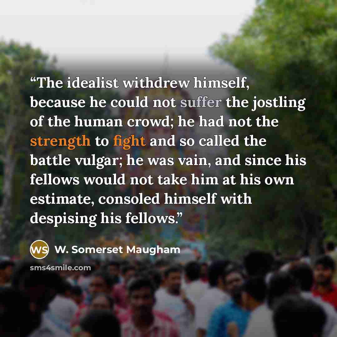 “The idealist withdrew himself, because he could not suffer the jostling of the human crowd; he had not the strength to fight and so called the battle vulgar; he was vain, and since his fellows would not take him at his own estimate, consoled himself with despising his fellows.” quote by W. Somerset Maugham
