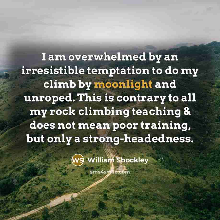 “I am overwhelmed by an irresistible temptation to do my climb by moonlight and unroped. This is contrary to all my rock climbing teaching & does not mean poor training, but only a strong-headedness.” quote by William Shockley