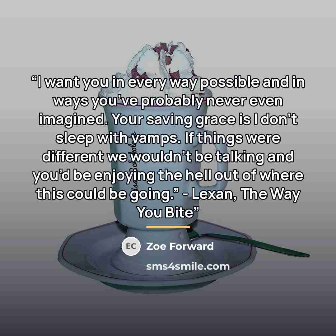 “I want you in every way possible and in ways you’ve probably never even imagined. Your saving grace is I don’t sleep with vamps. If things were different we wouldn’t be talking and you’d be enjoying the hell out of where this could be going.” - Lexan, The Way You Bite” quote by Zoe Forward