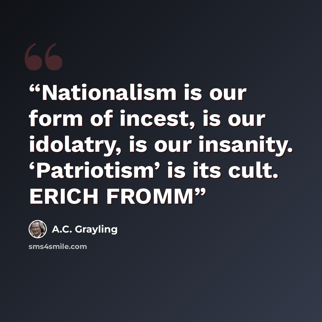 “Nationalism is our form of incest, is our idolatry, is our insanity. ‘Patriotism’ is its cult. ERICH FROMM” quote by A.C. Grayling
