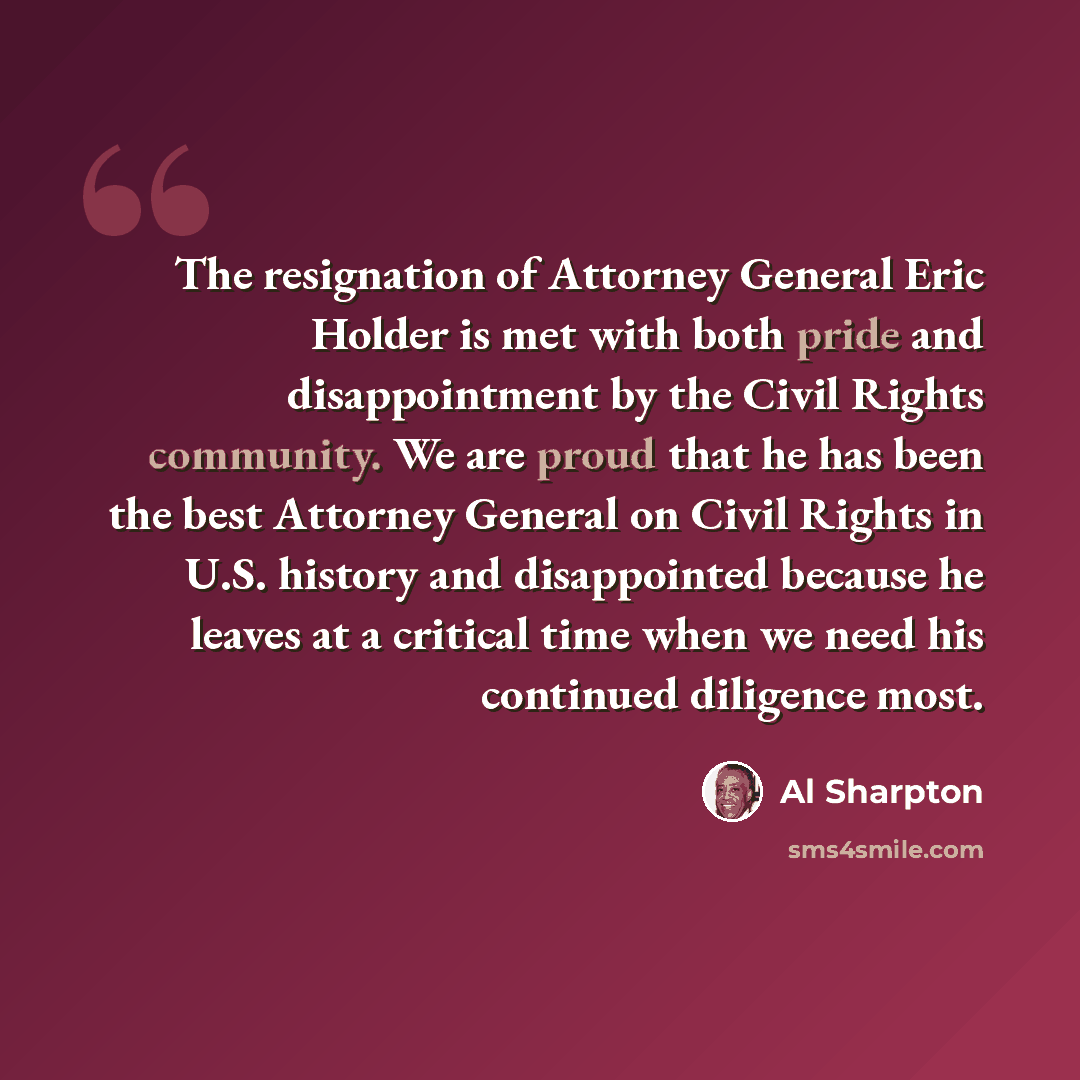 “The resignation of Attorney General Eric Holder is met with both pride and disappointment by the Civil Rights community. We are proud that he has been the best Attorney General on Civil Rights in U.S. history and disappointed because he leaves at a critical time when we need his continued…” quote by Al Sharpton