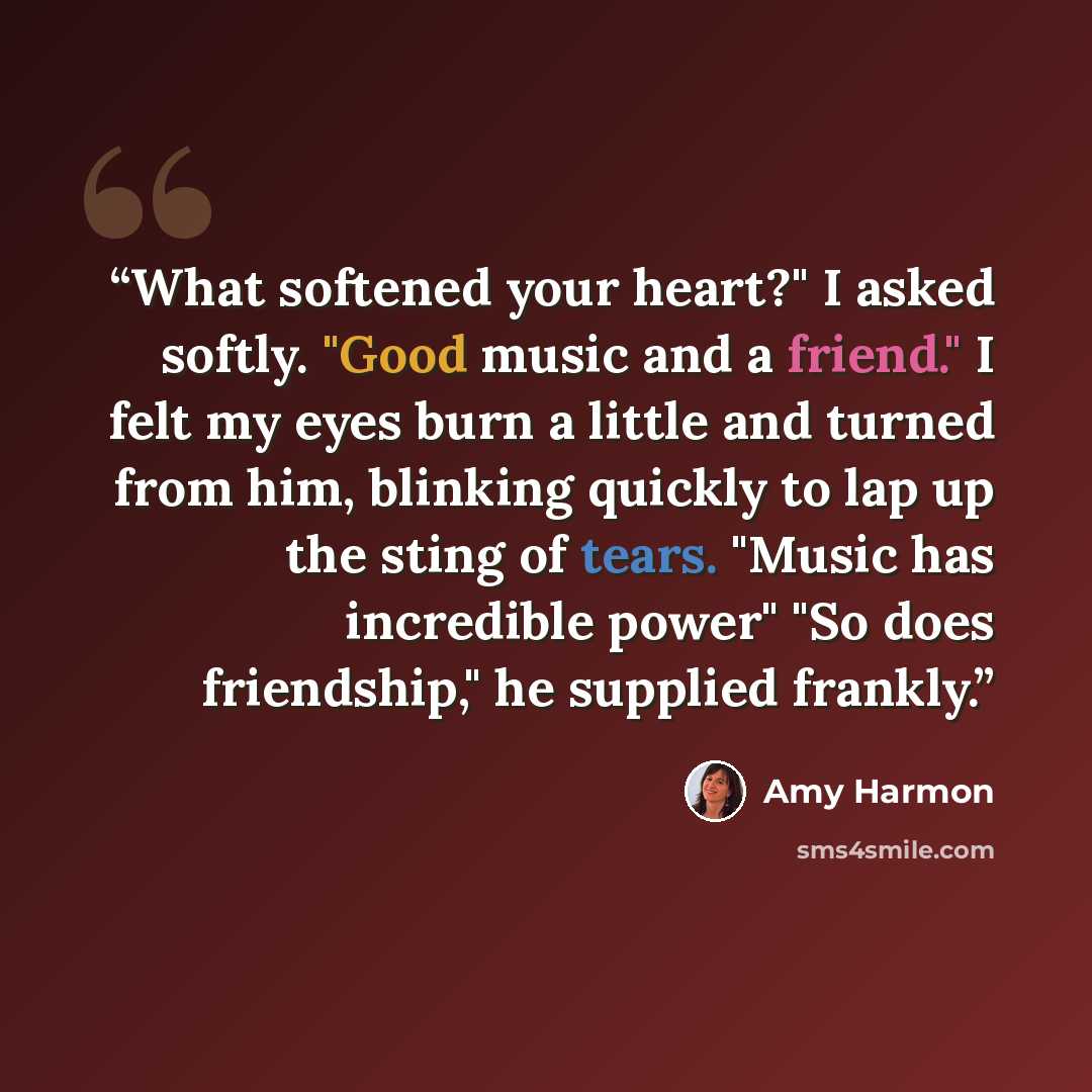 “What softened your heart?" I asked softly. "Good music and a friend." I felt my eyes burn a little and turned from him, blinking quickly to lap up the sting of tears. "Music has incredible power" "So does friendship," he supplied frankly.” quote by Amy Harmon