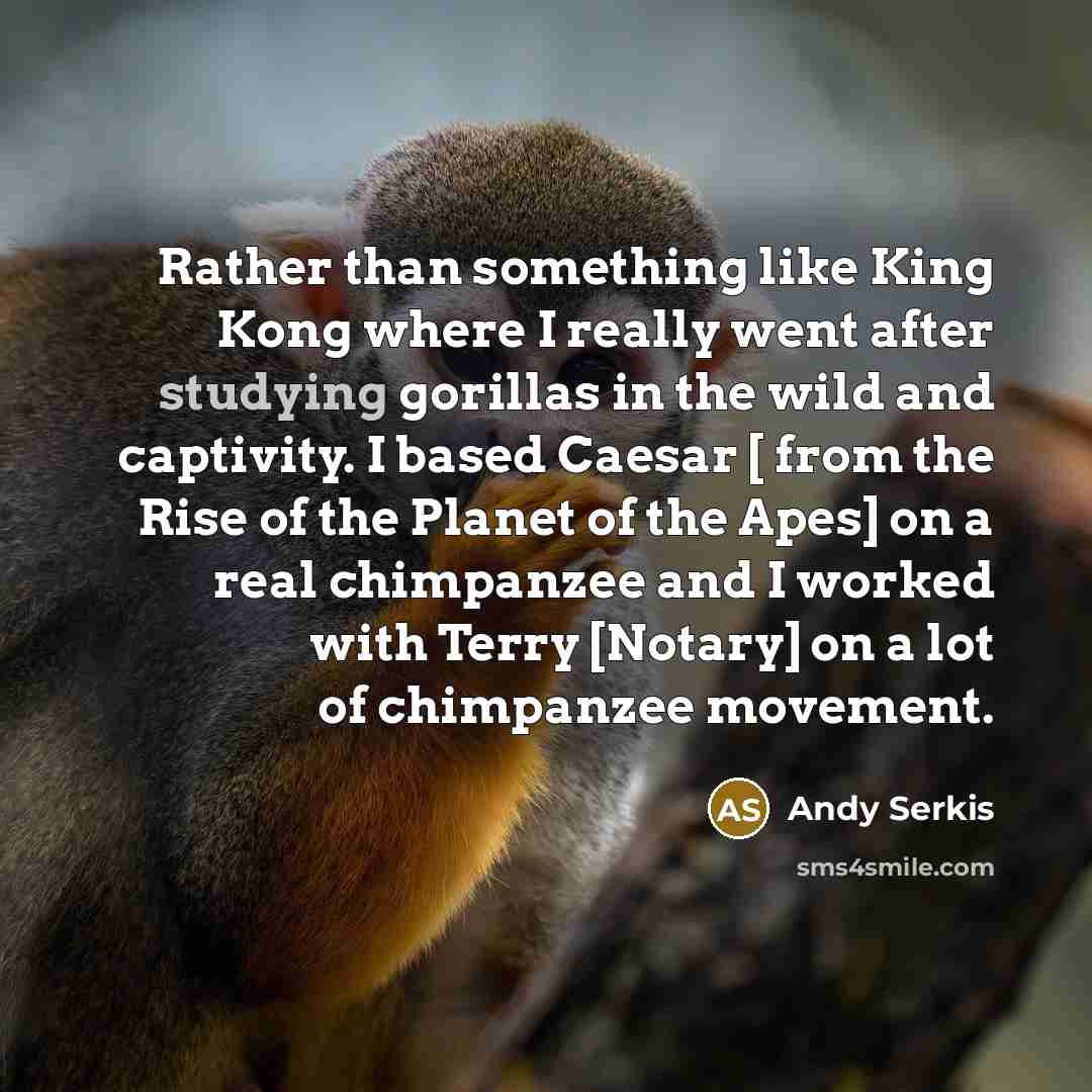 “Rather than something like King Kong where I really went after studying gorillas in the wild and captivity. I based Caesar [ from the Rise of the Planet of the Apes] on a real chimpanzee and I worked with Terry [Notary] on a lot of chimpanzee movement.” quote by Andy Serkis