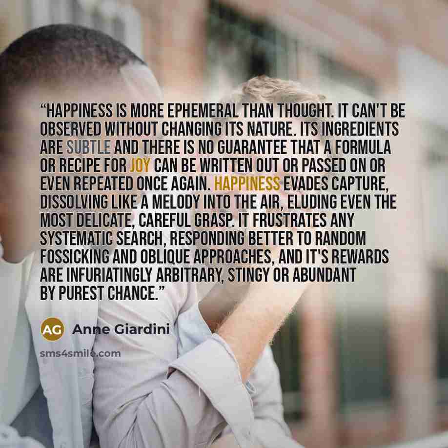 “Happiness is more ephemeral than thought. It can't be observed without changing its nature. Its ingredients are subtle and there is no guarantee that a formula or recipe for joy can be written out or passed on or even repeated once again. Happiness evades capture, dissolving like a melody into the…” quote by Anne Giardini