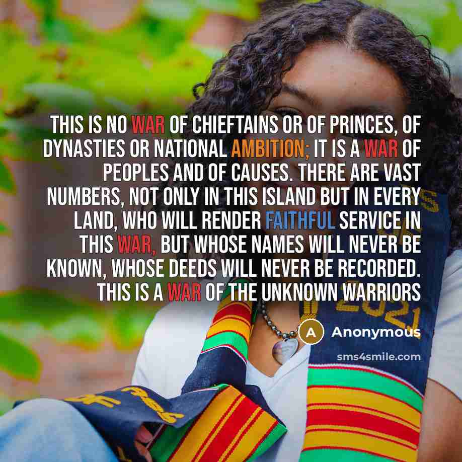 “This is no war of chieftains or of princes, of dynasties or national ambition; it is a war of peoples and of causes. There are vast numbers, not only in this Island but in every land, who will render faithful service in this war, but whose names will never be known, whose deeds will never be…” quote by Anonymous